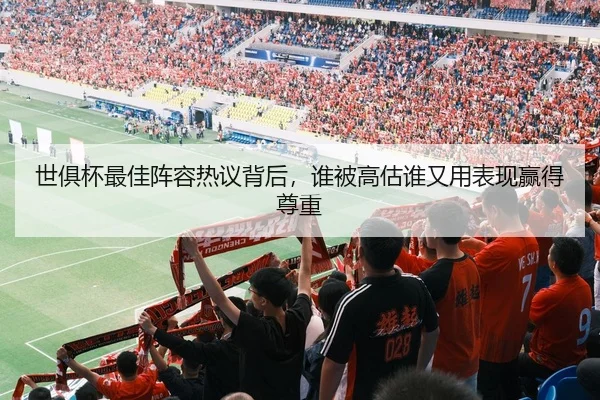 世俱杯最佳阵容热议背后，谁被高估谁又用表现赢得尊重